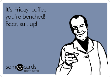 It's Friday, coffee
you're benched!
Beer, suit up!