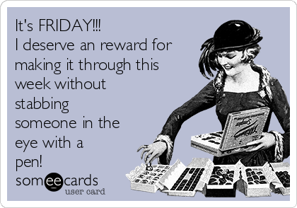 It's FRIDAY!!!
I deserve an reward for
making it through this
week without
stabbing
someone in the
eye with a
pen!