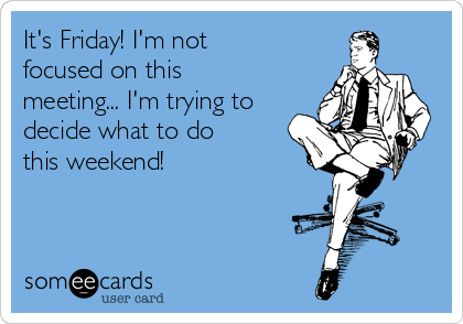 It's Friday! I'm not
focused on this
meeting... I'm trying to
decide what to do
this weekend!