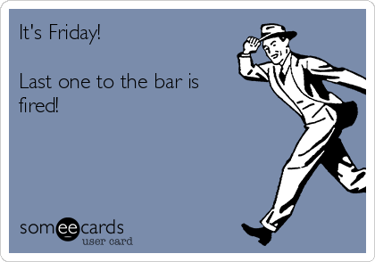 It's Friday! 

Last one to the bar is
fired!