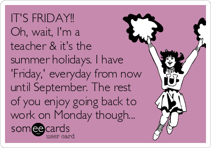 IT'S FRIDAY!!
Oh, wait, I'm a
teacher & it's the
summer holidays. I have
'Friday,' everyday from now
until September. The rest
of you enjoy going back to
work on Monday though...