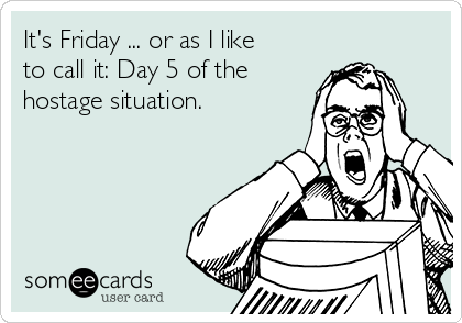 It's Friday ... or as I like
to call it: Day 5 of the
hostage situation.