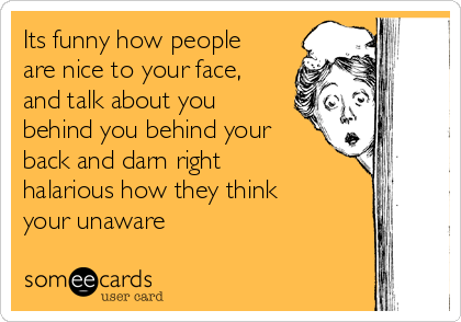 Its funny how people
are nice to your face,
and talk about you
behind you behind your
back and darn right
halarious how they think
your unaware