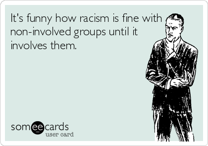 It's funny how racism is fine with
non-involved groups until it
involves them. 