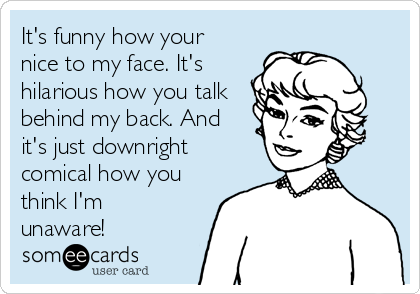 It's funny how your
nice to my face. It's
hilarious how you talk
behind my back. And
it's just downright
comical how you
think I'm
unaware!