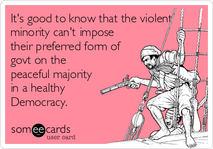 It's good to know that the violent
minority can't impose
their preferred form of
govt on the
peaceful majority
in a healthy
Democracy.