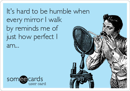 It's hard to be humble when
every mirror I walk
by reminds me of
just how perfect I
am...