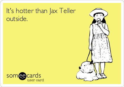 It's hotter than Jax Teller 
outside.