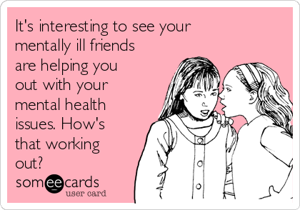 It's interesting to see your
mentally ill friends
are helping you
out with your
mental health
issues. How's
that working
out?