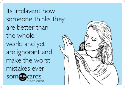 Its irrelavent how
someone thinks they
are better than
the whole
world and yet
are ignorant and
make the worst
mistakes ever 