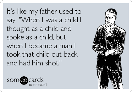 It's like my father used to
say: "When I was a child I
thought as a child and
spoke as a child, but
when I became a man I
took that child out back
and had him shot." 