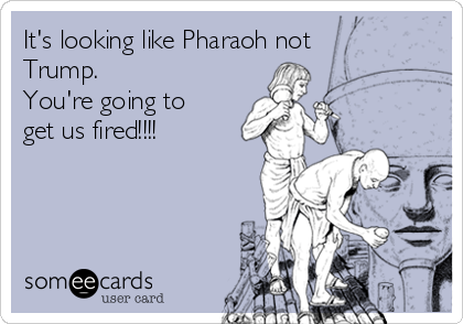 It's looking like Pharaoh not
Trump.  
You're going to
get us fired!!!!