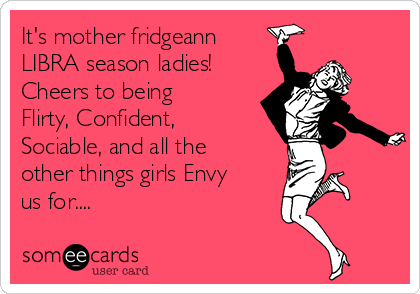 It's mother fridgeann
LIBRA season ladies!
Cheers to being
Flirty, Confident,
Sociable, and all the
other things girls Envy
us for....