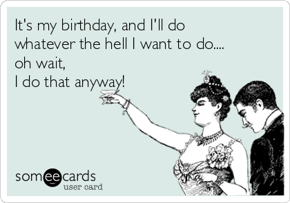 It's my birthday, and I'll do
whatever the hell I want to do....
oh wait,    
I do that anyway! 