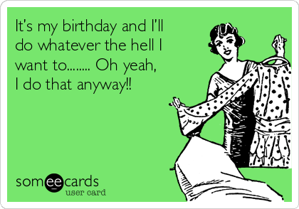 It’s my birthday and I’ll  
do whatever the hell I
want to........ Oh yeah, 
I do that anyway!! 