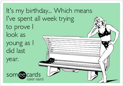 It's my birthday... Which means
I've spent all week trying
to prove I
look as
young as I
did last
year.