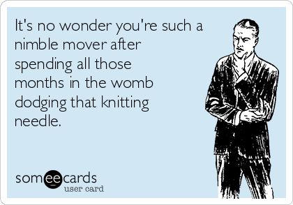 It's no wonder you're such a
nimble mover after
spending all those
months in the womb
dodging that knitting
needle. 