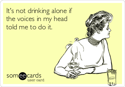 It's not drinking alone if
the voices in my head
told me to do it. 