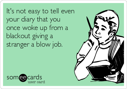 It's not easy to tell even
your diary that you
once woke up from a
blackout giving a
stranger a blow job.