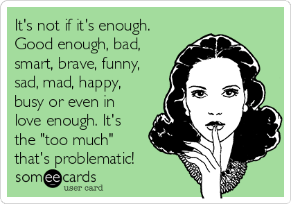 It's not if it's enough.
Good enough, bad,
smart, brave, funny,
sad, mad, happy,
busy or even in
love enough. It's
the "too much"
that's problematic! 