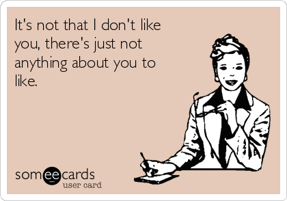 It's not that I don't like
you, there's just not
anything about you to
like.