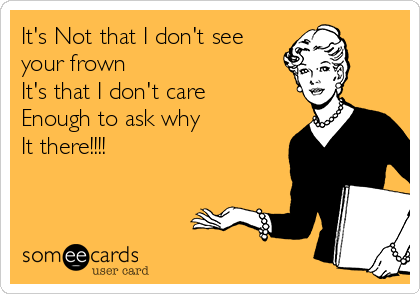 It's Not that I don't see
your frown
It's that I don't care
Enough to ask why 
It there!!!!