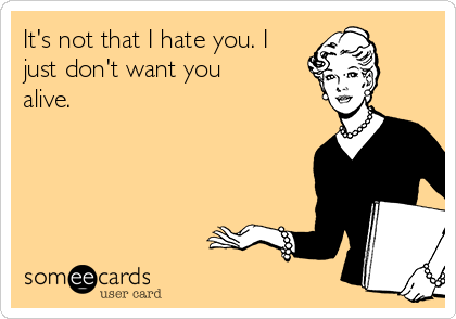 It's not that I hate you. I
just don't want you
alive.