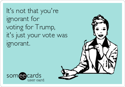 It's not that you're
ignorant for
voting for Trump, 
it's just your vote was
ignorant.