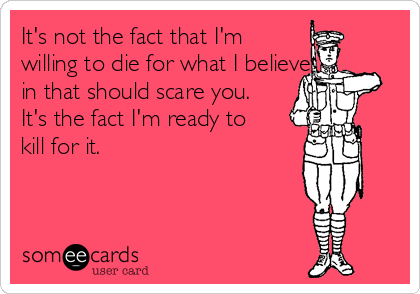 It's not the fact that I'm
willing to die for what I believe 
in that should scare you.
It's the fact I'm ready to
kill for it. 