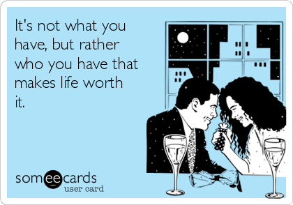 It's not what you
have, but rather
who you have that
makes life worth
it.