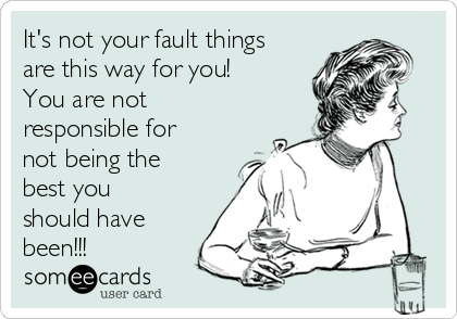 It's not your fault things
are this way for you!  
You are not
responsible for
not being the
best you
should have
been!!!