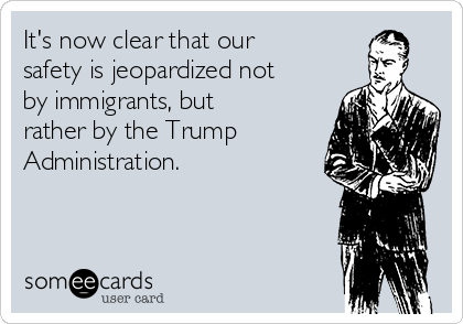 It's now clear that our
safety is jeopardized not
by immigrants, but
rather by the Trump
Administration.