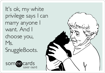 It's ok, my white
privilege says I can
marry anyone I
want. And I
choose you,
Ms.
SnuggleBoots.
