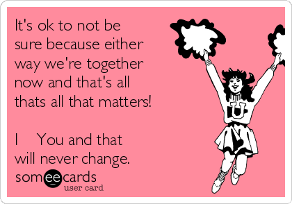 It's ok to not be
sure because either
way we're together 
now and that's all 
thats all that matters! 

I ❤️ You and that
will never change. 