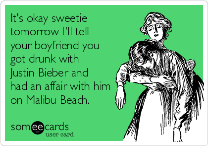 It's okay sweetie
tomorrow I'll tell
your boyfriend you
got drunk with
Justin Bieber and
had an affair with him
on Malibu Beach.