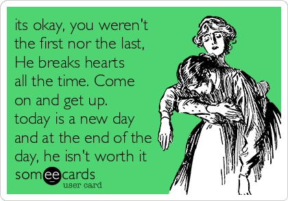 its okay, you weren't
the first nor the last,
He breaks hearts
all the time. Come
on and get up.
today is a new day
and at the end of the
day, he isn't worth it