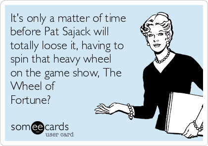 It's only a matter of time
before Pat Sajack will
totally loose it, having to
spin that heavy wheel
on the game show, The
Wheel of
Fortune?