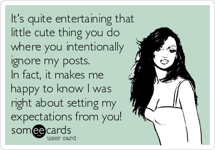 It's quite entertaining that
little cute thing you do
where you intentionally
ignore my posts. 
In fact, it makes me
happy to know I was
right about setting my
expectations from you!