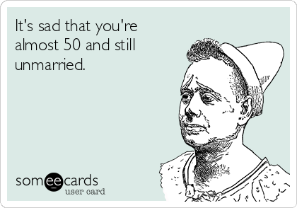 It's sad that you're
almost 50 and still
unmarried.