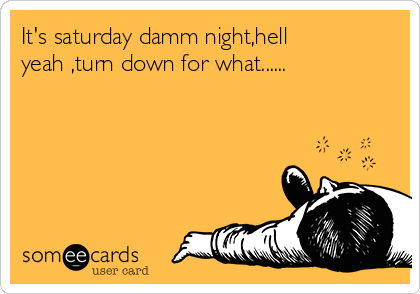 It's saturday damm night,hell
yeah ,turn down for what......