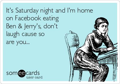 It's Saturday night and I'm home
on Facebook eating           
Ben & Jerry's, don't
laugh cause so
are you...