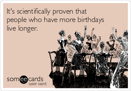 It's scientifically proven that
people who have more birthdays
live longer.