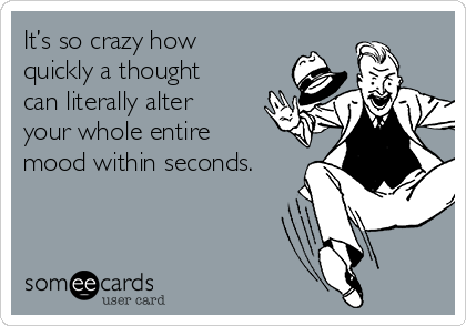 It’s so crazy how
quickly a thought
can literally alter
your whole entire
mood within seconds.