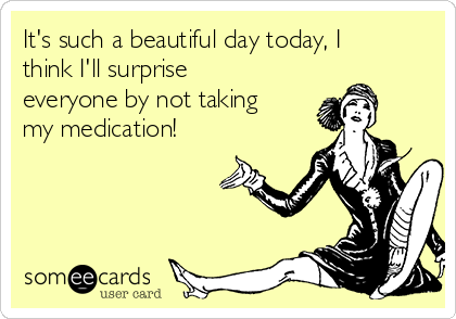 It's such a beautiful day today, I
think I'll surprise
everyone by not taking
my medication!
           