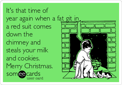 It's that time of
year again when a fat git in
a red suit comes
down the
chimney and
steals your milk
and cookies. 
Merry Christmas.