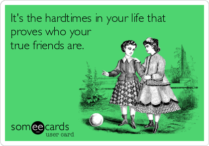 It's the hardtimes in your life that
proves who your
true friends are.