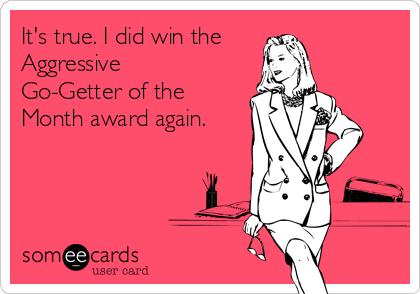 It's true. I did win the
Aggressive
Go-Getter of the
Month award again.
