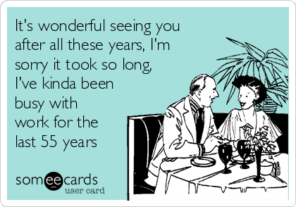 It's wonderful seeing you
after all these years, I'm
sorry it took so long,
I've kinda been
busy with
work for the
last 55 years