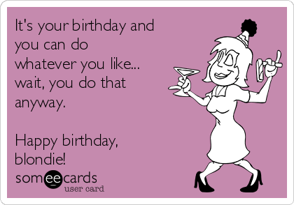 It's your birthday and
you can do
whatever you like...
wait, you do that
anyway.

Happy birthday,
blondie!