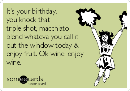 It's your birthday,
you knock that 
triple shot, macchiato
blend whateva you call it
out the window today &
enjoy fruit. Ok wine, enjoy
wine. 